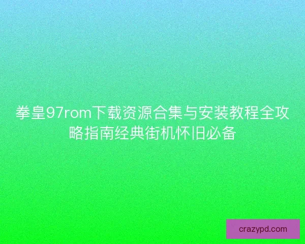 拳皇97rom下载资源合集与安装教程全攻略指南经典街机怀旧必备