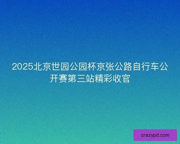 2025北京世园公园杯京张公路自行车公开赛第三站精彩收官