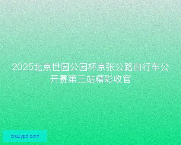 2025北京世园公园杯京张公路自行车公开赛第三站精彩收官