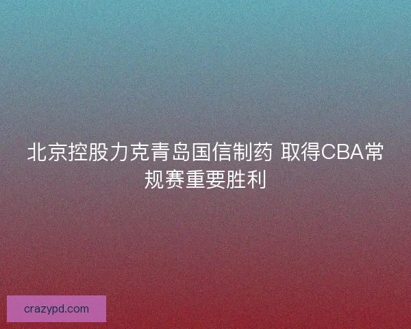 北京控股力克青岛国信制药 取得CBA常规赛重要胜利
