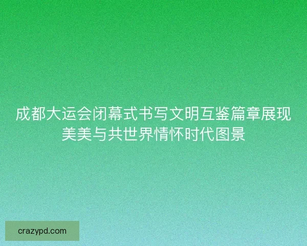 成都大运会闭幕式书写文明互鉴篇章展现美美与共世界情怀时代图景