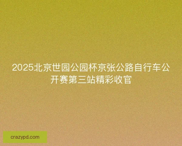 2025北京世园公园杯京张公路自行车公开赛第三站精彩收官 2025北京世园公园杯京张公路自行车公开赛第三站精彩收官