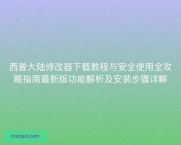 西普大陆修改器下载教程与安全使用全攻略指南最新版功能解析及安装步骤详解