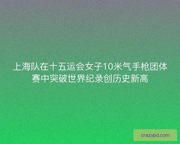 上海队在十五运会女子10米气手枪团体赛中突破世界纪录创历史新高