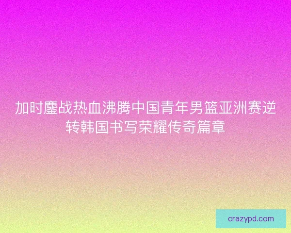 加时鏖战热血沸腾中国青年男篮亚洲赛逆转韩国书写荣耀传奇篇章