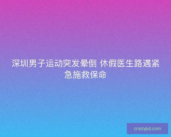 深圳男子运动突发晕倒 休假医生路遇紧急施救保命 深圳男子运动突发晕倒 休假医生路遇紧急施救保命