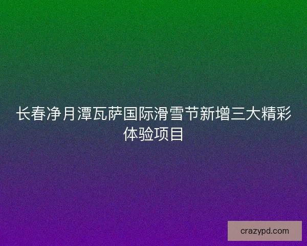 长春净月潭瓦萨国际滑雪节新增三大精彩体验项目 长春净月潭瓦萨国际滑雪节新增三大精彩体验项目